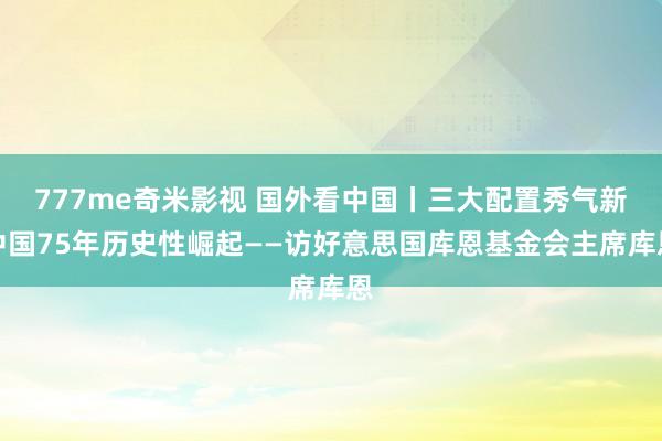 777me奇米影视 国外看中国丨三大配置秀气新中国75年历史性崛起——访好意思国库恩基金会主席库恩