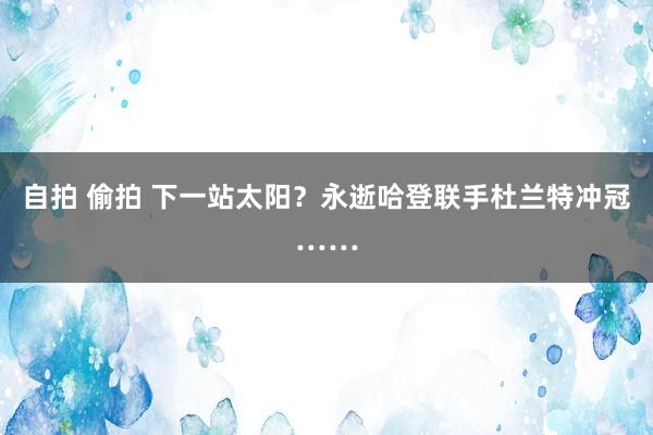 自拍 偷拍 下一站太阳？永逝哈登联手杜兰特冲冠……