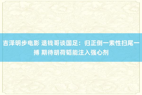 吉泽明步电影 退钱哥谈国足：归正倒一索性扫尾一搏 期待胡荷韬能注入强心剂