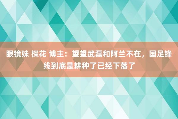 眼镜妹 探花 博主：望望武磊和阿兰不在，国足锋线到底是耕种了已经下落了