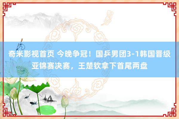 奇米影视首页 今晚争冠！国乒男团3-1韩国晋级亚锦赛决赛，王楚钦拿下首尾两盘