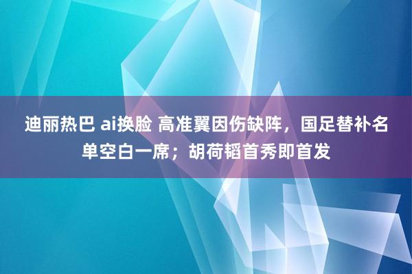 迪丽热巴 ai换脸 高准翼因伤缺阵，国足替补名单空白一席；胡荷韬首秀即首发