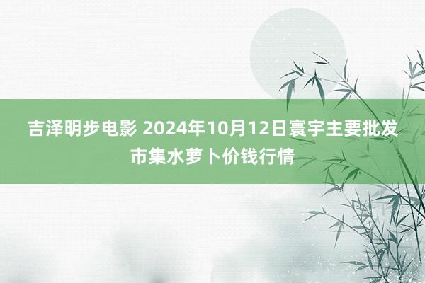 吉泽明步电影 2024年10月12日寰宇主要批发市集水萝卜价钱行情