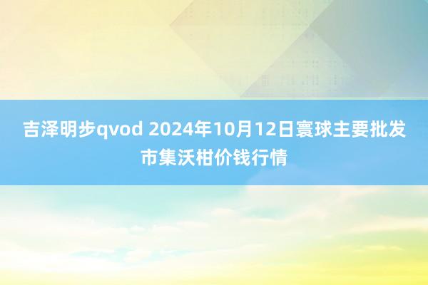 吉泽明步qvod 2024年10月12日寰球主要批发市集沃柑价钱行情