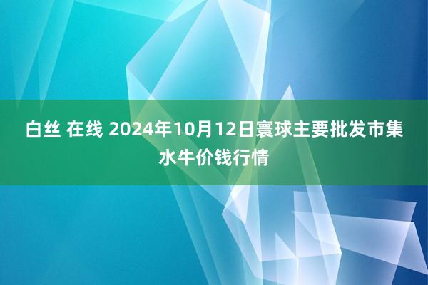 白丝 在线 2024年10月12日寰球主要批发市集水牛价钱行情