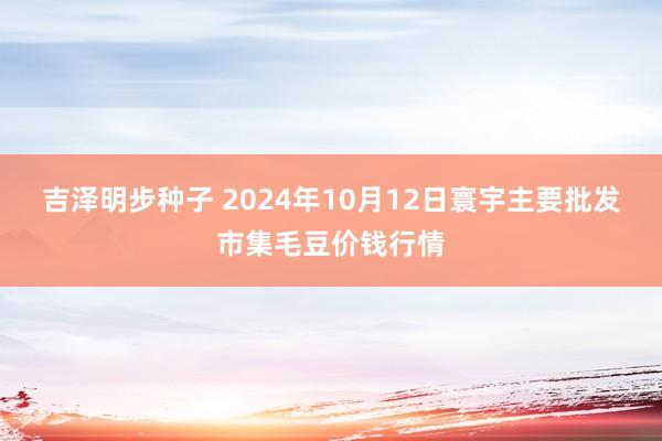 吉泽明步种子 2024年10月12日寰宇主要批发市集毛豆价钱行情