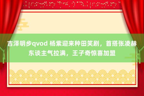 吉泽明步qvod 杨紫迎来种田笑剧，首搭张凌赫东谈主气拉满，王子奇惊喜加盟