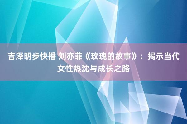 吉泽明步快播 刘亦菲《玫瑰的故事》：揭示当代女性热沈与成长之路