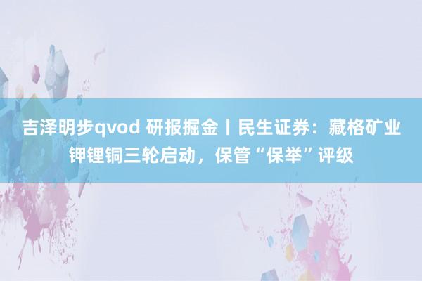 吉泽明步qvod 研报掘金丨民生证券：藏格矿业钾锂铜三轮启动，保管“保举”评级