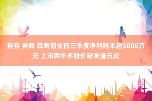 推特 男同 森鹰窗业前三季度净利赔本超3000万元 上市两年多股价破发逾五成