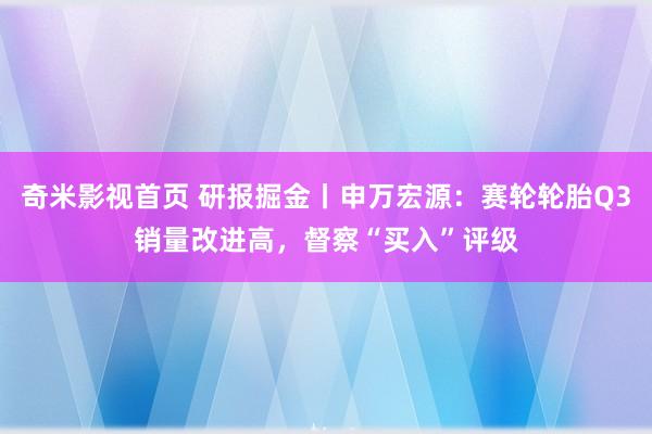 奇米影视首页 研报掘金丨申万宏源：赛轮轮胎Q3销量改进高，督察“买入”评级