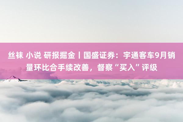 丝袜 小说 研报掘金丨国盛证券：宇通客车9月销量环比合手续改善，督察“买入”评级