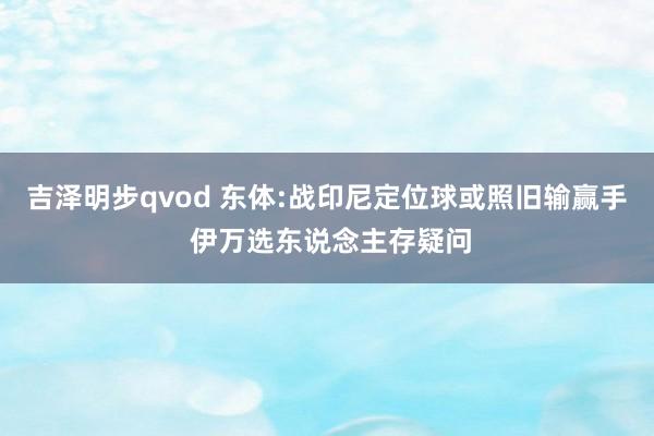 吉泽明步qvod 东体:战印尼定位球或照旧输赢手 伊万选东说念主存疑问