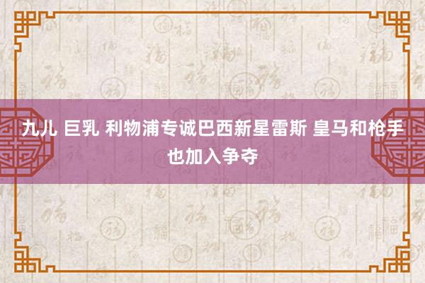 九儿 巨乳 利物浦专诚巴西新星雷斯 皇马和枪手也加入争夺