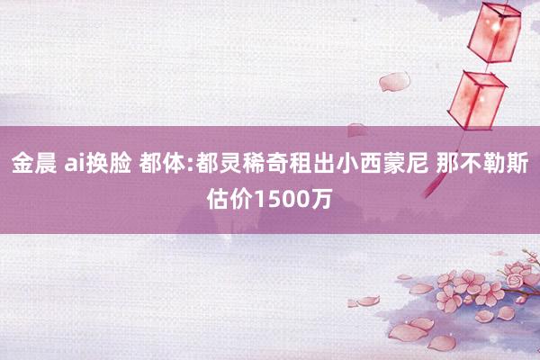 金晨 ai换脸 都体:都灵稀奇租出小西蒙尼 那不勒斯估价1500万