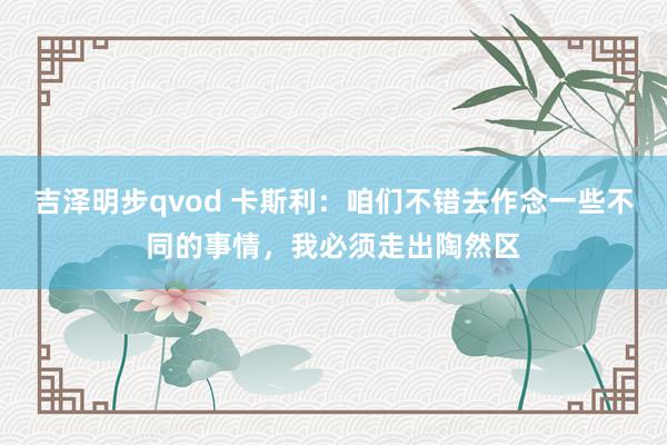 吉泽明步qvod 卡斯利：咱们不错去作念一些不同的事情，我必须走出陶然区