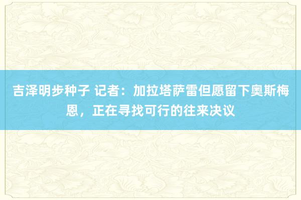 吉泽明步种子 记者：加拉塔萨雷但愿留下奥斯梅恩，正在寻找可行的往来决议