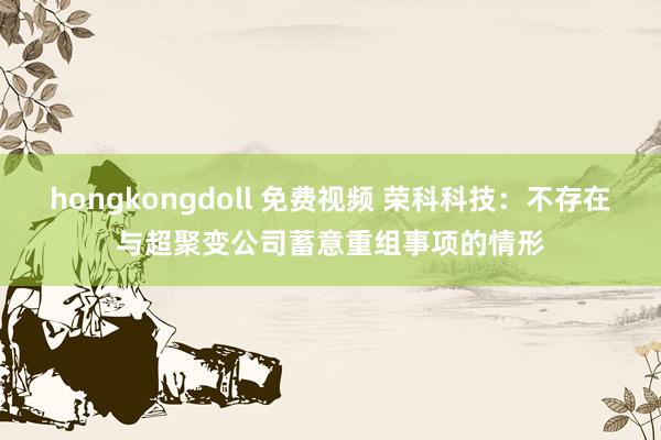 hongkongdoll 免费视频 荣科科技：不存在与超聚变公司蓄意重组事项的情形