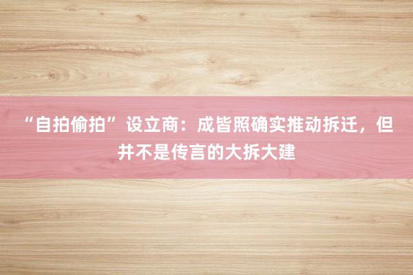 “自拍偷拍” 设立商：成皆照确实推动拆迁，但并不是传言的大拆大建