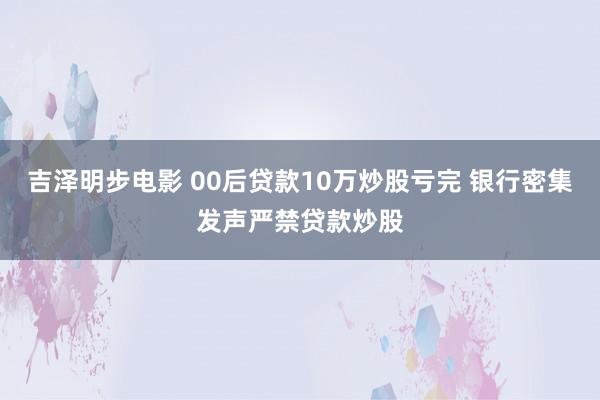 吉泽明步电影 00后贷款10万炒股亏完 银行密集发声严禁贷款炒股