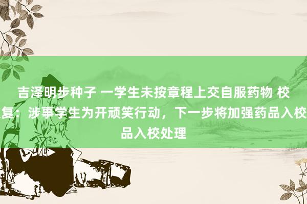 吉泽明步种子 一学生未按章程上交自服药物 校方恢复：涉事学生为开顽笑行动，下一步将加强药品入校处理