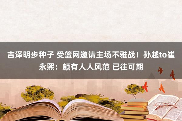 吉泽明步种子 受篮网邀请主场不雅战！孙越to崔永熙：颇有人人风范 已往可期