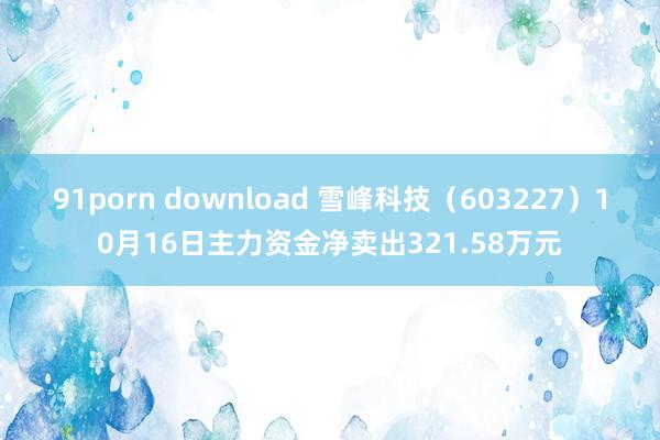 91porn download 雪峰科技（603227）10月16日主力资金净卖出321.58万元