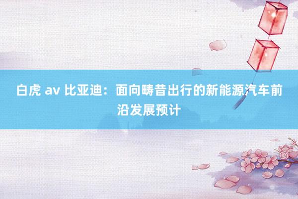 白虎 av 比亚迪：面向畴昔出行的新能源汽车前沿发展预计