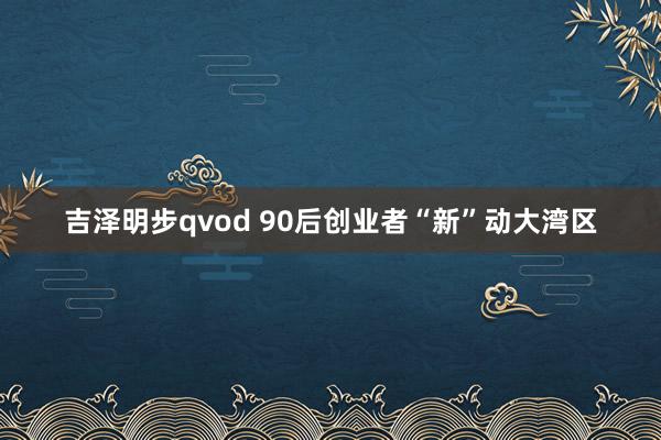 吉泽明步qvod 90后创业者“新”动大湾区