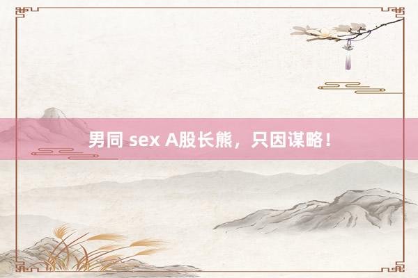 男同 sex A股长熊，只因谋略！