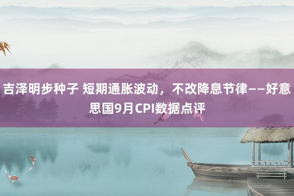 吉泽明步种子 短期通胀波动，不改降息节律——好意思国9月CPI数据点评