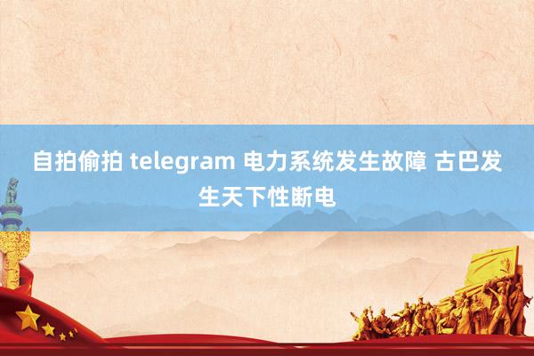 自拍偷拍 telegram 电力系统发生故障 古巴发生天下性断电