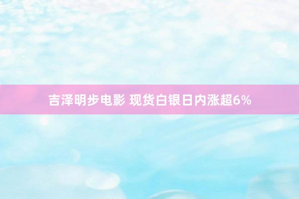 吉泽明步电影 现货白银日内涨超6%