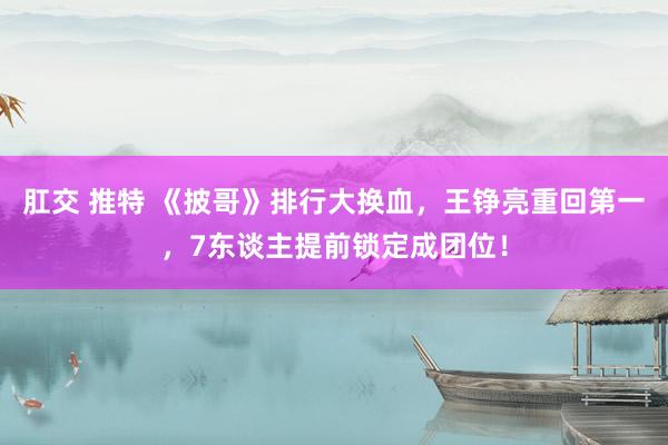 肛交 推特 《披哥》排行大换血，王铮亮重回第一，7东谈主提前锁定成团位！