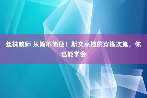 丝袜教师 从简不简便！斯文高档的穿搭次第，你也能学会