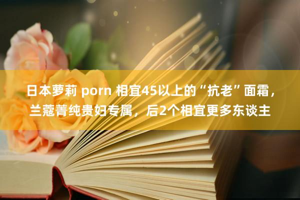 日本萝莉 porn 相宜45以上的“抗老”面霜，兰蔻菁纯贵妇专属，后2个相宜更多东谈主