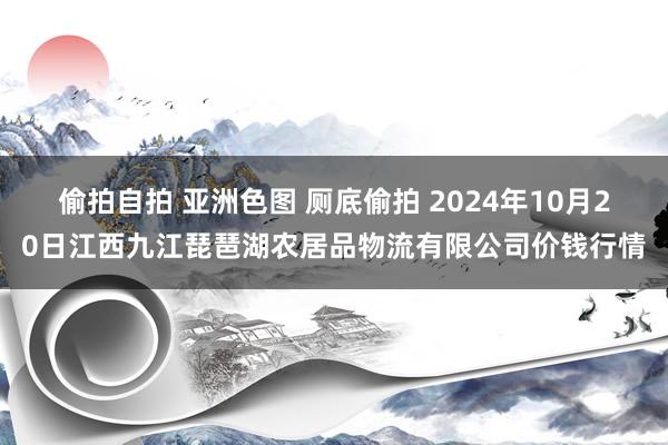 偷拍自拍 亚洲色图 厕底偷拍 2024年10月20日江西九江琵琶湖农居品物流有限公司价钱行情