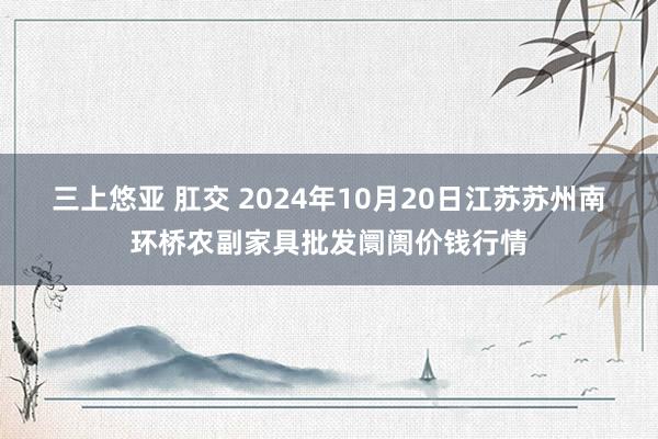 三上悠亚 肛交 2024年10月20日江苏苏州南环桥农副家具批发阛阓价钱行情