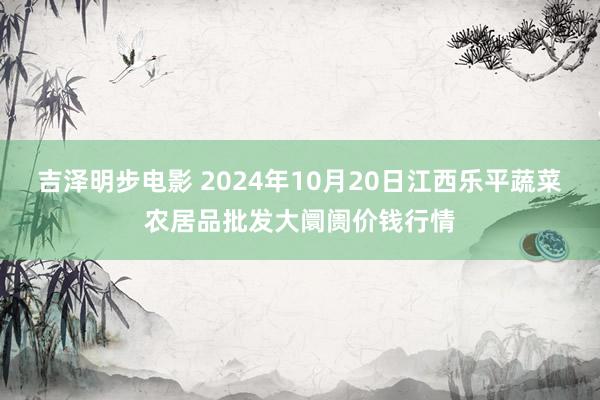 吉泽明步电影 2024年10月20日江西乐平蔬菜农居品批发大阛阓价钱行情