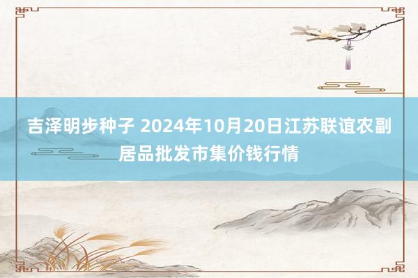 吉泽明步种子 2024年10月20日江苏联谊农副居品批发市集价钱行情