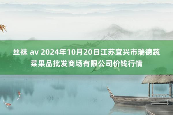 丝袜 av 2024年10月20日江苏宜兴市瑞德蔬菜果品批发商场有限公司价钱行情