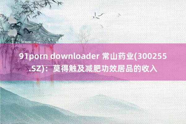 91porn downloader 常山药业(300255.SZ)：莫得触及减肥功效居品的收入