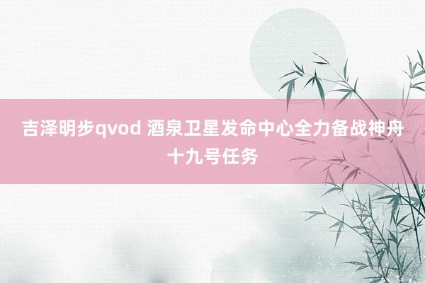 吉泽明步qvod 酒泉卫星发命中心全力备战神舟十九号任务