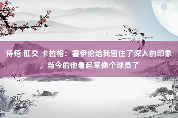 痔疮 肛交 卡拉格：霍伊伦给我留住了深入的印象，当今的他看起来像个球员了