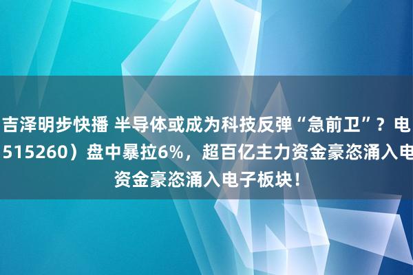 吉泽明步快播 半导体或成为科技反弹“急前卫”？电子ETF（515260）盘中暴拉6%，超百亿主力资金豪恣涌入电子板块！