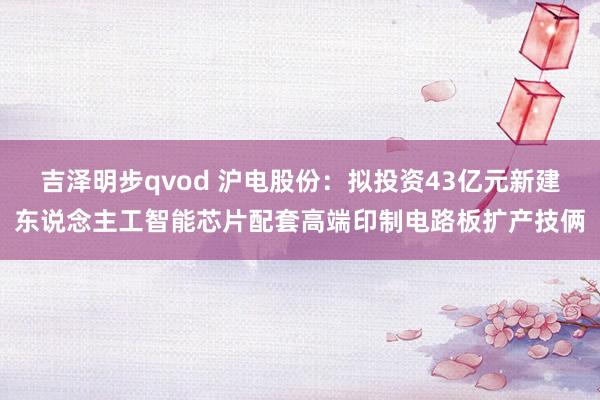 吉泽明步qvod 沪电股份：拟投资43亿元新建东说念主工智能芯片配套高端印制电路板扩产技俩