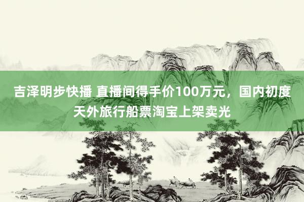 吉泽明步快播 直播间得手价100万元，国内初度天外旅行船票淘宝上架卖光