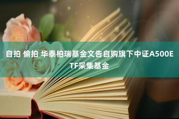 自拍 偷拍 华泰柏瑞基金文告自购旗下中证A500ETF采集基金