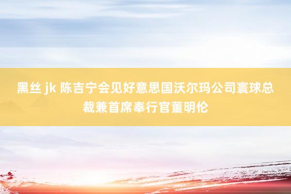 黑丝 jk 陈吉宁会见好意思国沃尔玛公司寰球总裁兼首席奉行官董明伦