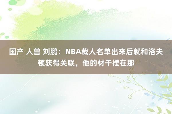 国产 人兽 刘鹏：NBA裁人名单出来后就和洛夫顿获得关联，他的材干摆在那